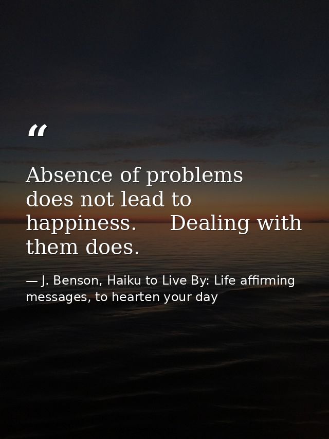 Absence of problems   does not lead to happiness.     Dealing with them does. — J. Benson, Haiku to Live By: Life affirming messages, to hearten your day