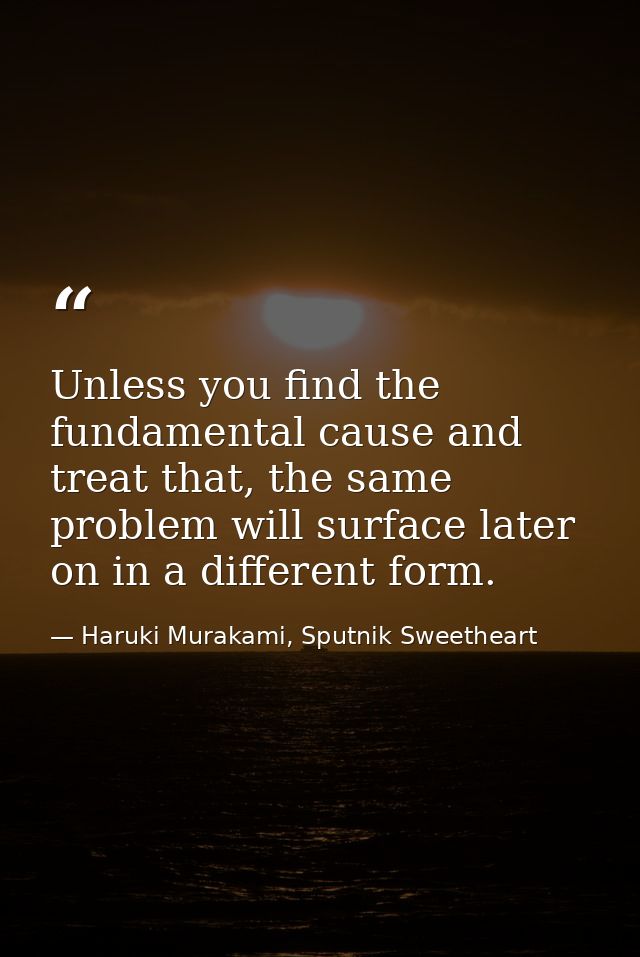 Unless you find the fundamental cause and treat that, the same problem will surface later on in a different form. — Haruki Murakami, Sputnik Sweetheart