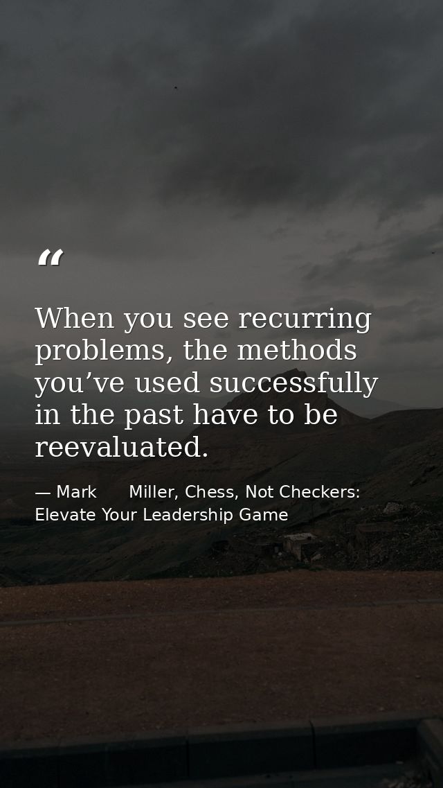 When you see recurring problems, the methods you’ve used successfully in the past have to be reevaluated. — Mark      Miller, Chess, Not Checkers: Elevate Your Leadership Game