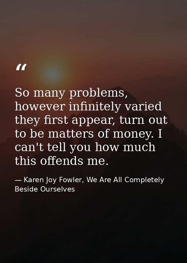 So many problems, however infinitely varied they first appear, turn out to be matters of money. I can't tell you how muc — Karen Joy Fowler, We Are All Completely Beside Ourselves