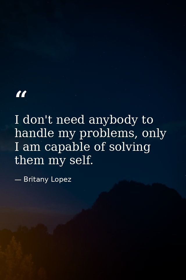 I don't need anybody to handle my problems, only I am capable of solving them my self. — Britany Lopez