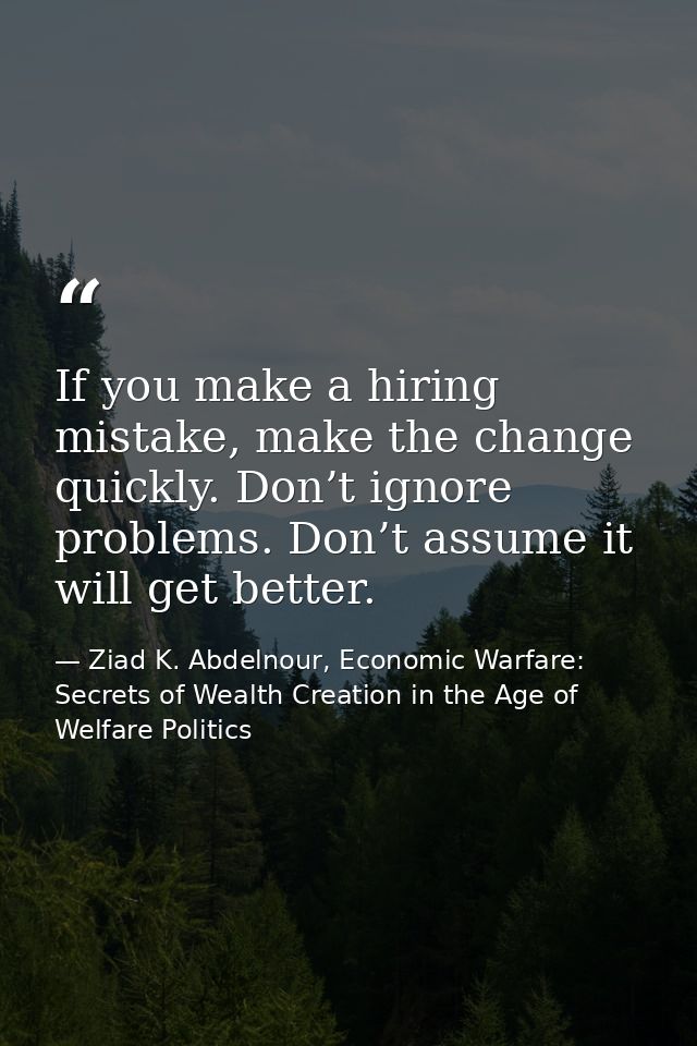 If you make a hiring mistake, make the change quickly. Don’t ignore problems. Don’t assume it will get better. — Ziad K. Abdelnour, Economic Warfare: Secrets of Wealth Creation in the Age of Welfare Politics