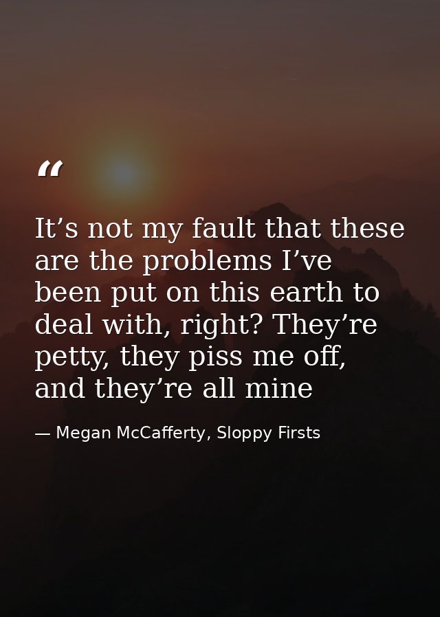 It’s not my fault that these are the problems I’ve been put on this earth to deal with, right? They’re petty, they piss  — Megan McCafferty, Sloppy Firsts
