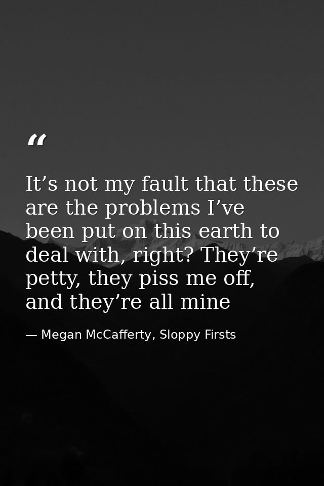 It’s not my fault that these are the problems I’ve been put on this earth to deal with, right? They’re petty, they piss  — Megan McCafferty, Sloppy Firsts
