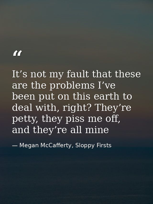 It’s not my fault that these are the problems I’ve been put on this earth to deal with, right? They’re petty, they piss  — Megan McCafferty, Sloppy Firsts