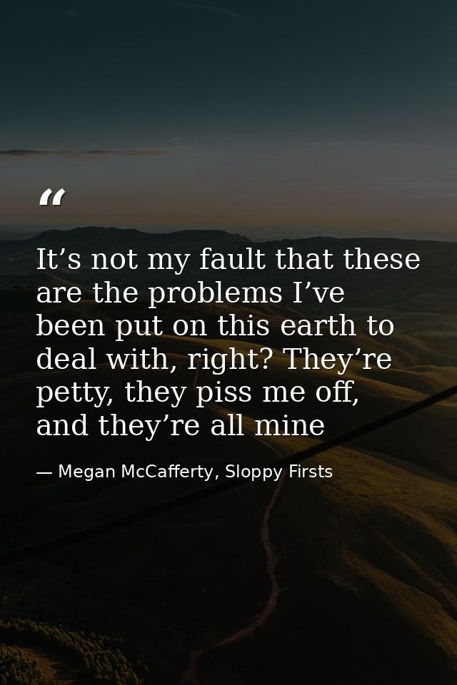 It’s not my fault that these are the problems I’ve been put on this earth to deal with, right? They’re petty, they piss  — Megan McCafferty, Sloppy Firsts