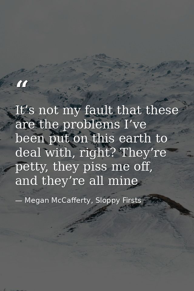 It’s not my fault that these are the problems I’ve been put on this earth to deal with, right? They’re petty, they piss  — Megan McCafferty, Sloppy Firsts