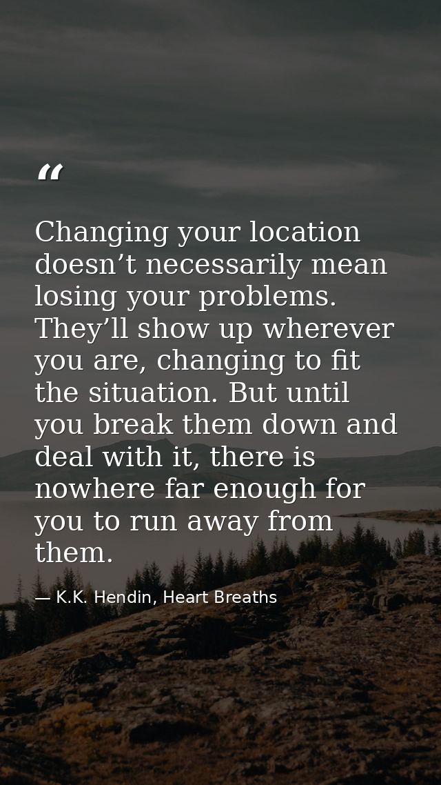 Changing your location doesn’t necessarily mean losing your problems. They’ll show up wherever you are, changing to fit  — K.K. Hendin, Heart Breaths