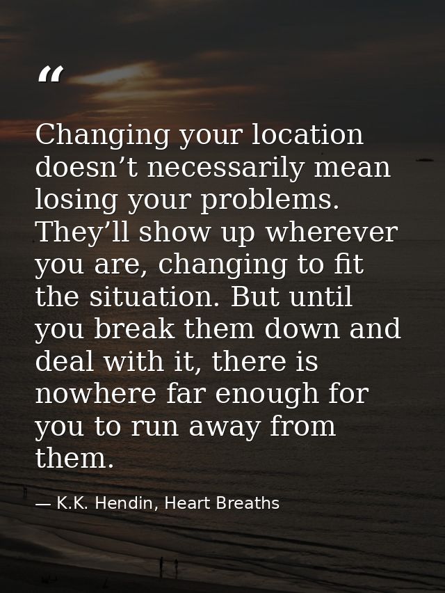 Changing your location doesn’t necessarily mean losing your problems. They’ll show up wherever you are, changing to fit  — K.K. Hendin, Heart Breaths