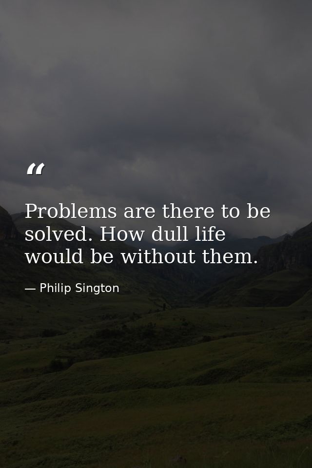 Problems are there to be solved. How dull life would be without them. — Philip Sington