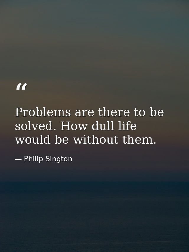 Problems are there to be solved. How dull life would be without them. — Philip Sington