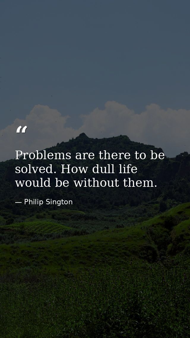 Problems are there to be solved. How dull life would be without them. — Philip Sington