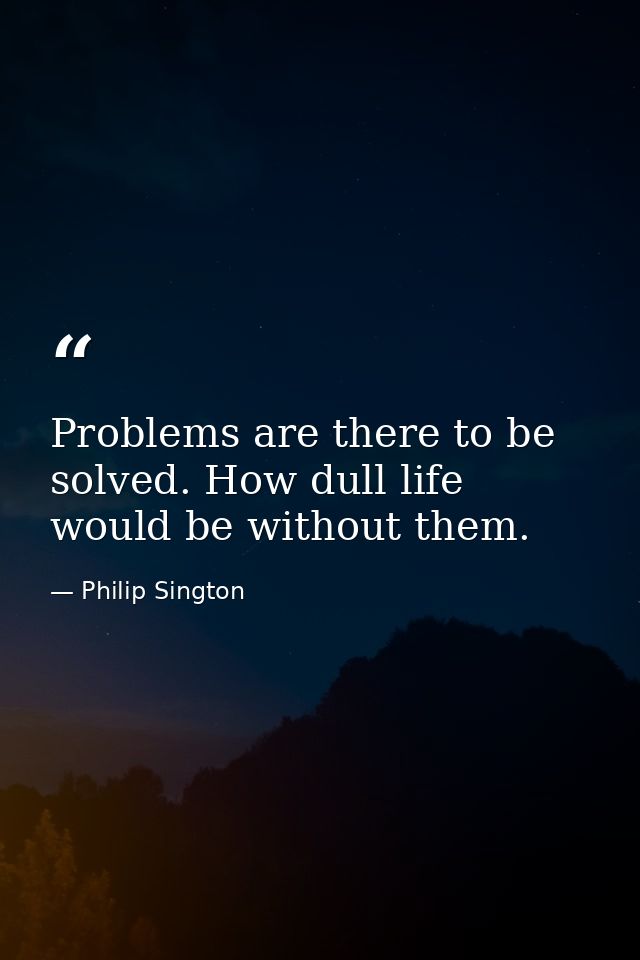 Problems are there to be solved. How dull life would be without them. — Philip Sington