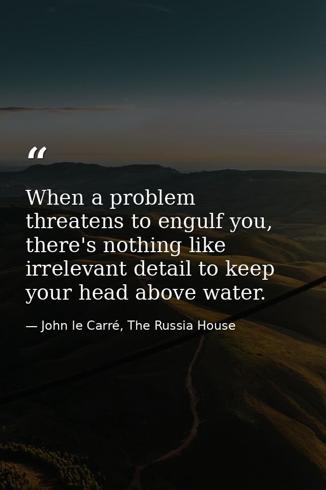 When a problem threatens to engulf you, there's nothing like irrelevant detail to keep your head above water. — John le Carré, The Russia House