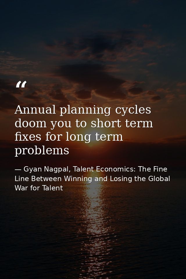 Annual planning cycles doom you to short term fixes for long term problems — Gyan Nagpal, Talent Economics: The Fine Line Between Winning and Losing the Global War for Talent