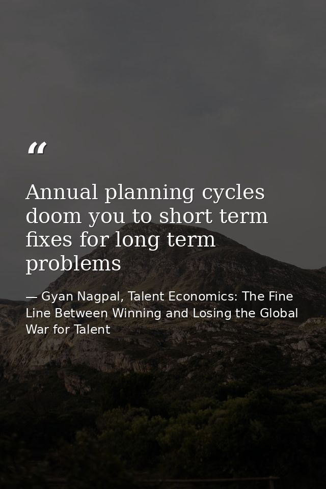 Annual planning cycles doom you to short term fixes for long term problems — Gyan Nagpal, Talent Economics: The Fine Line Between Winning and Losing the Global War for Talent