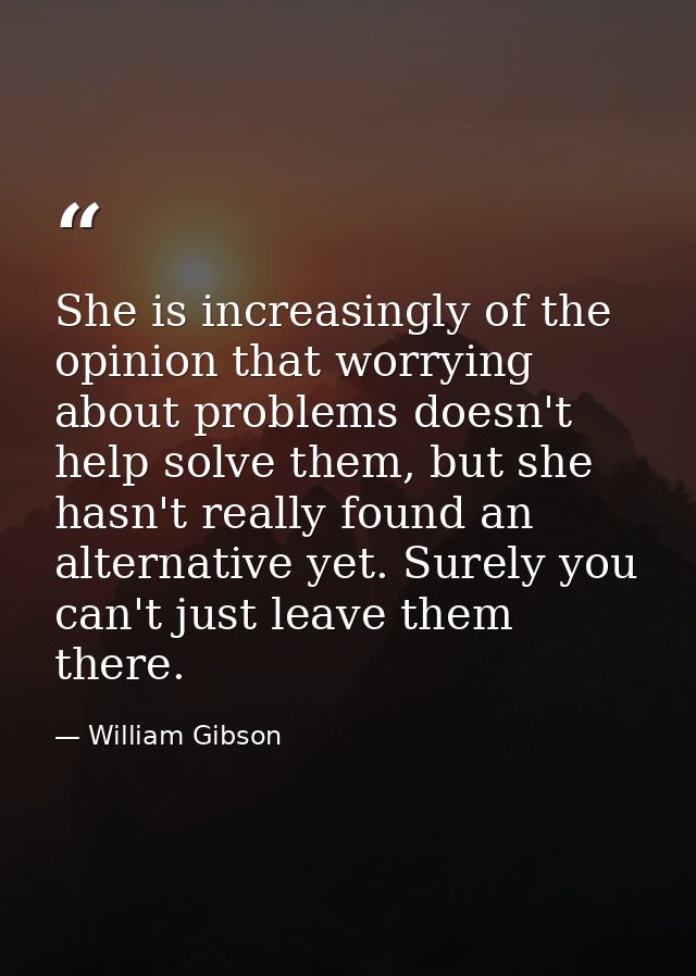 She is increasingly of the opinion that worrying about problems doesn't help solve them, but she hasn't really found an  — William Gibson