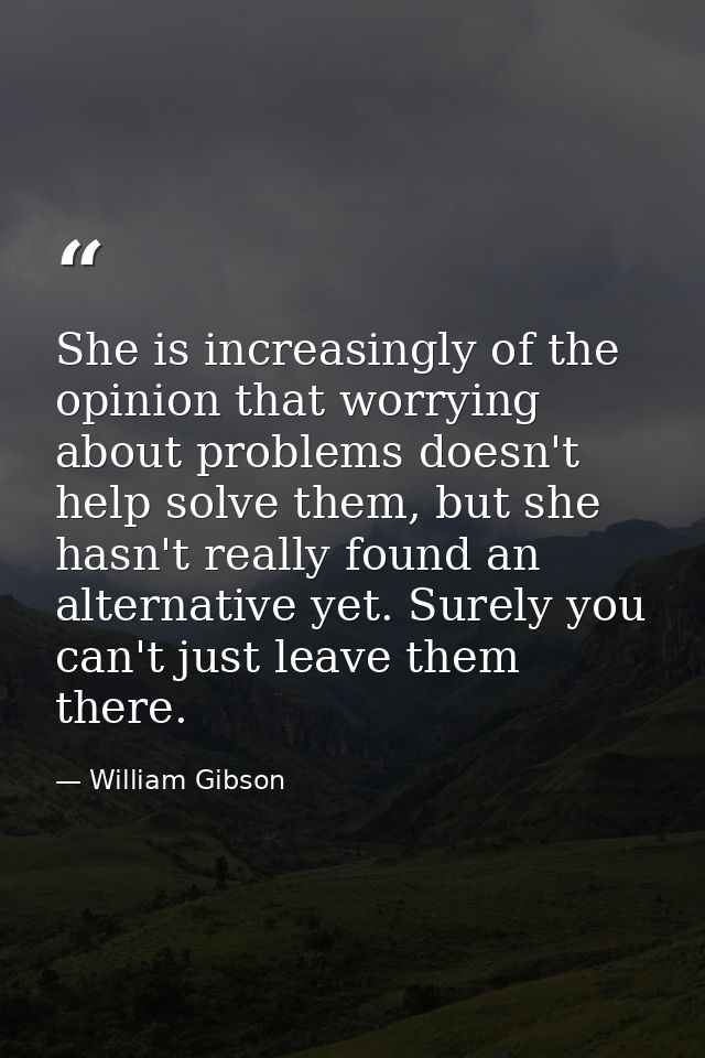 She is increasingly of the opinion that worrying about problems doesn't help solve them, but she hasn't really found an  — William Gibson