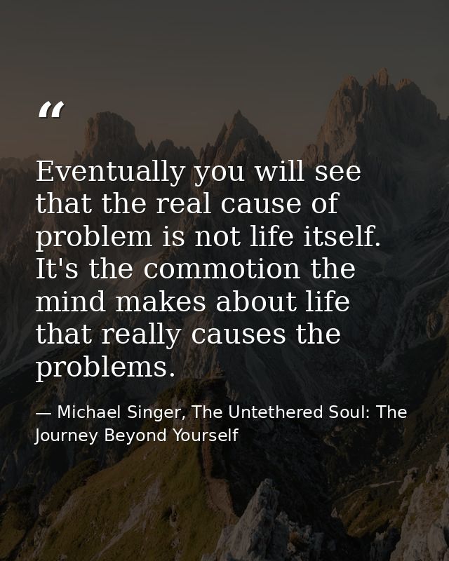 Eventually you will see that the real cause of problem is not life itself. It's the commotion the mind makes about life  — Michael Singer, The Untethered Soul: The Journey Beyond Yourself