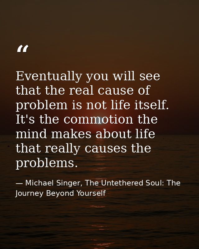 Eventually you will see that the real cause of problem is not life itself. It's the commotion the mind makes about life  — Michael Singer, The Untethered Soul: The Journey Beyond Yourself