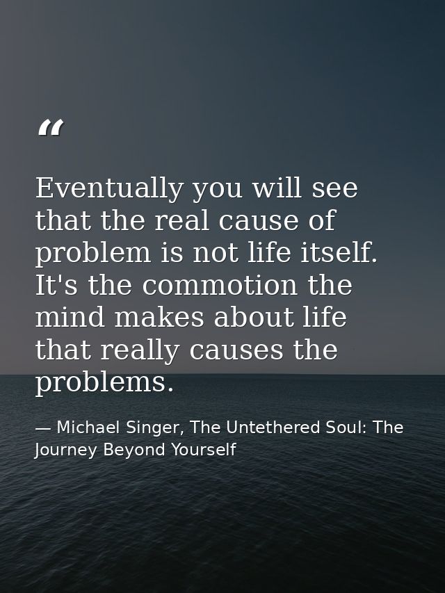 Eventually you will see that the real cause of problem is not life itself. It's the commotion the mind makes about life  — Michael Singer, The Untethered Soul: The Journey Beyond Yourself