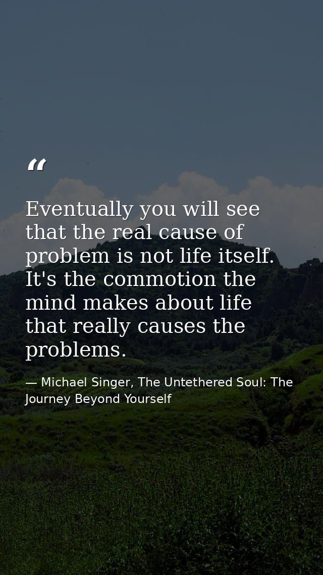 Eventually you will see that the real cause of problem is not life itself. It's the commotion the mind makes about life  — Michael Singer, The Untethered Soul: The Journey Beyond Yourself