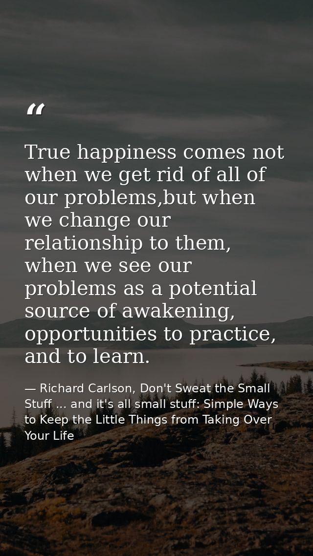 True happiness comes not when we get rid of all of our problems,but when we change our relationship to them, when we see — Richard Carlson, Don't Sweat the Small Stuff ... and it's all small stuff: Simple Ways to Keep the Little Things from Taking Over Your Life