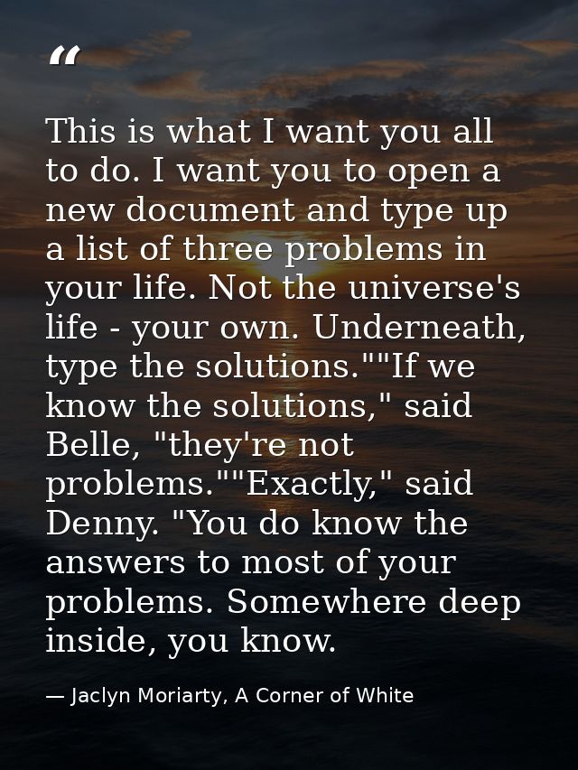 This is what I want you all to do. I want you to open a new document and type up a list of three problems in your life.  — Jaclyn Moriarty, A Corner of White