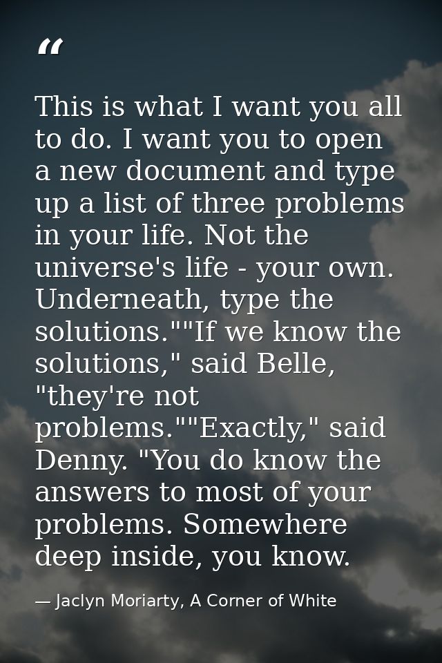 This is what I want you all to do. I want you to open a new document and type up a list of three problems in your life.  — Jaclyn Moriarty, A Corner of White