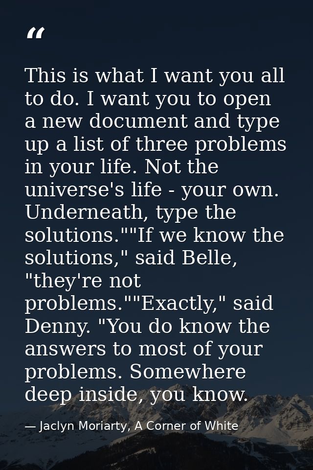 This is what I want you all to do. I want you to open a new document and type up a list of three problems in your life.  — Jaclyn Moriarty, A Corner of White