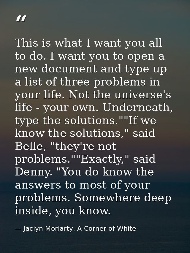 This is what I want you all to do. I want you to open a new document and type up a list of three problems in your life.  — Jaclyn Moriarty, A Corner of White