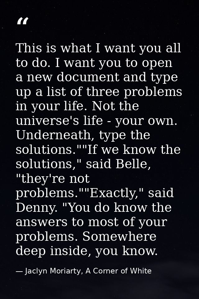 This is what I want you all to do. I want you to open a new document and type up a list of three problems in your life.  — Jaclyn Moriarty, A Corner of White