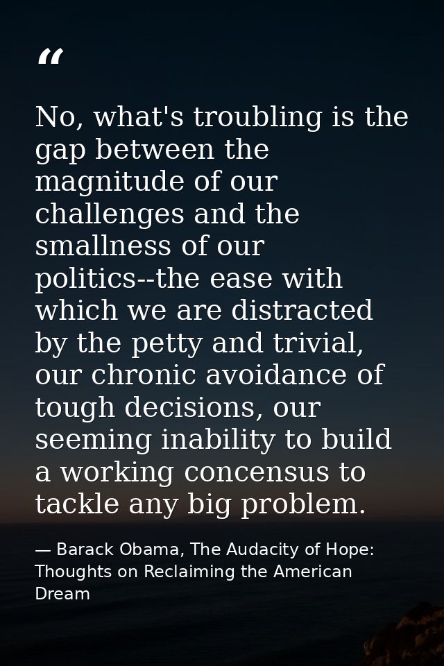 No, what's troubling is the gap between the magnitude of our challenges and the smallness of our politics--the ease with — Barack Obama, The Audacity of Hope: Thoughts on Reclaiming the American Dream