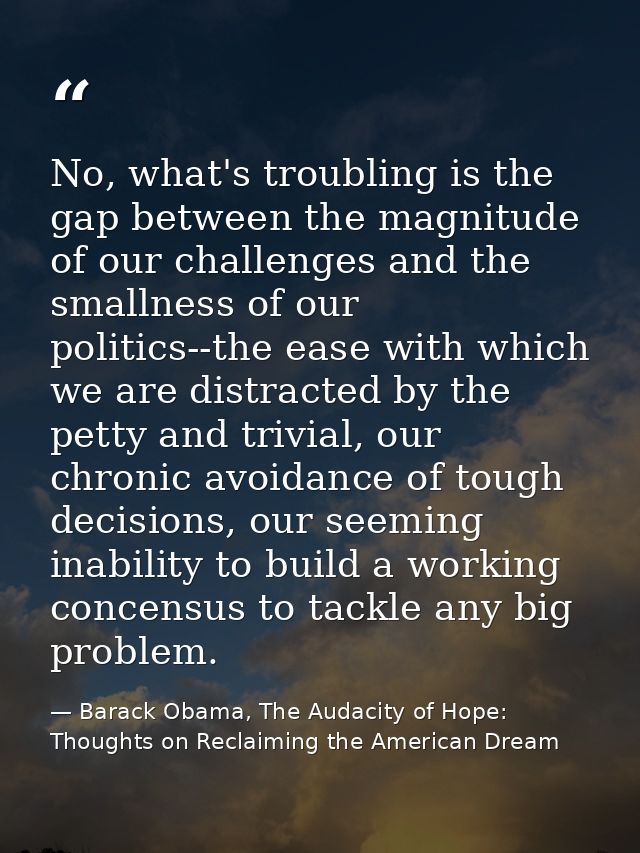 No, what's troubling is the gap between the magnitude of our challenges and the smallness of our politics--the ease with — Barack Obama, The Audacity of Hope: Thoughts on Reclaiming the American Dream
