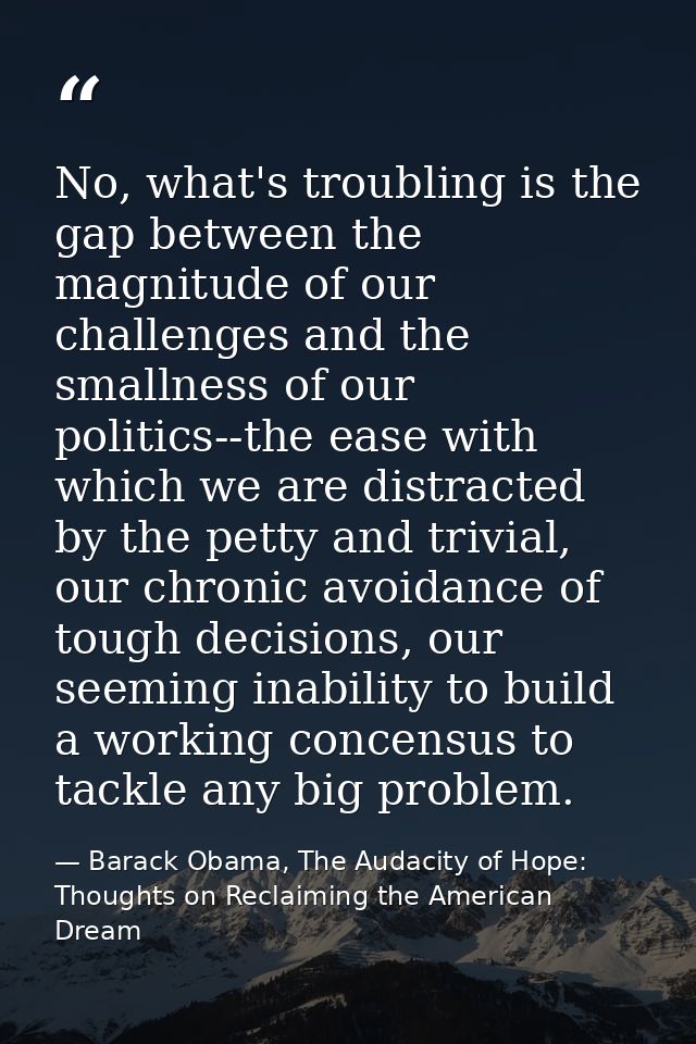 No, what's troubling is the gap between the magnitude of our challenges and the smallness of our politics--the ease with — Barack Obama, The Audacity of Hope: Thoughts on Reclaiming the American Dream