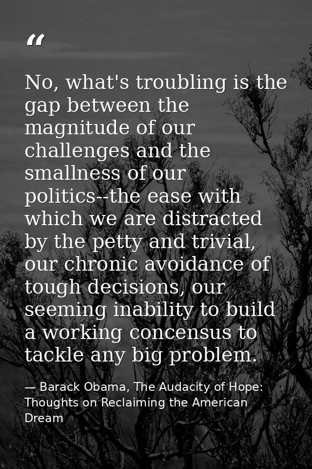 No, what's troubling is the gap between the magnitude of our challenges and the smallness of our politics--the ease with — Barack Obama, The Audacity of Hope: Thoughts on Reclaiming the American Dream