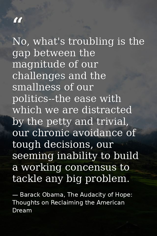 No, what's troubling is the gap between the magnitude of our challenges and the smallness of our politics--the ease with — Barack Obama, The Audacity of Hope: Thoughts on Reclaiming the American Dream