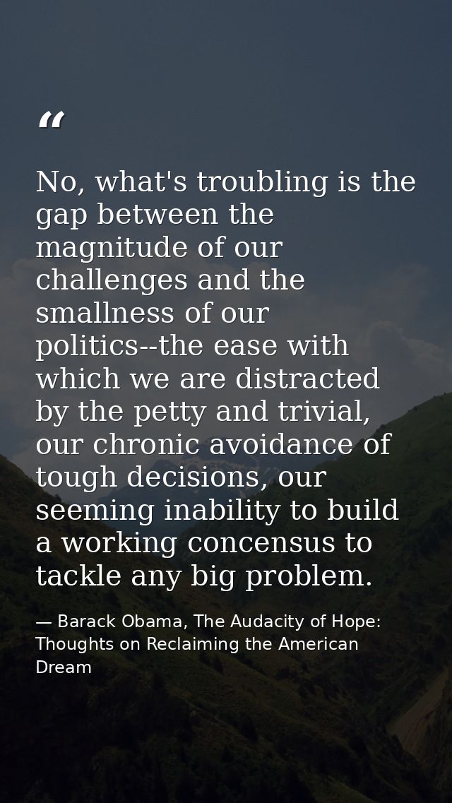 No, what's troubling is the gap between the magnitude of our challenges and the smallness of our politics--the ease with — Barack Obama, The Audacity of Hope: Thoughts on Reclaiming the American Dream