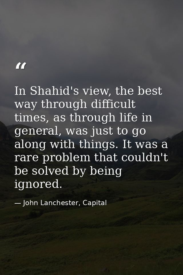 In Shahid's view, the best way through difficult times, as through life in general, was just to go along with things. It — John Lanchester, Capital