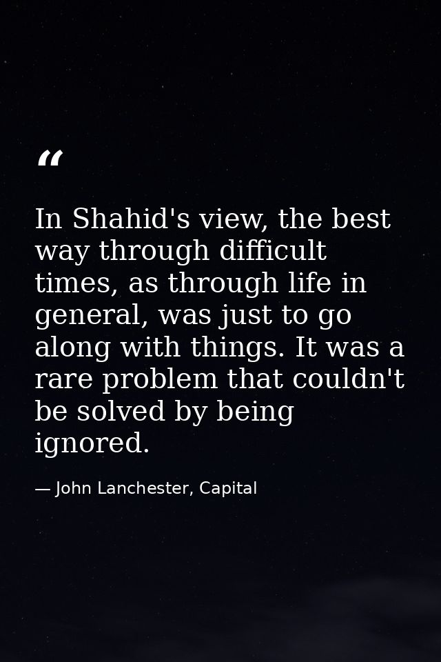 In Shahid's view, the best way through difficult times, as through life in general, was just to go along with things. It — John Lanchester, Capital