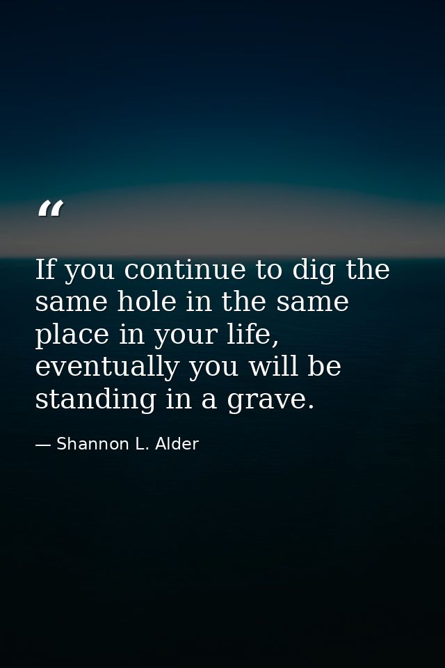 If you continue to dig the same hole in the same place in your life, eventually you will be standing in a grave. — Shannon L. Alder
