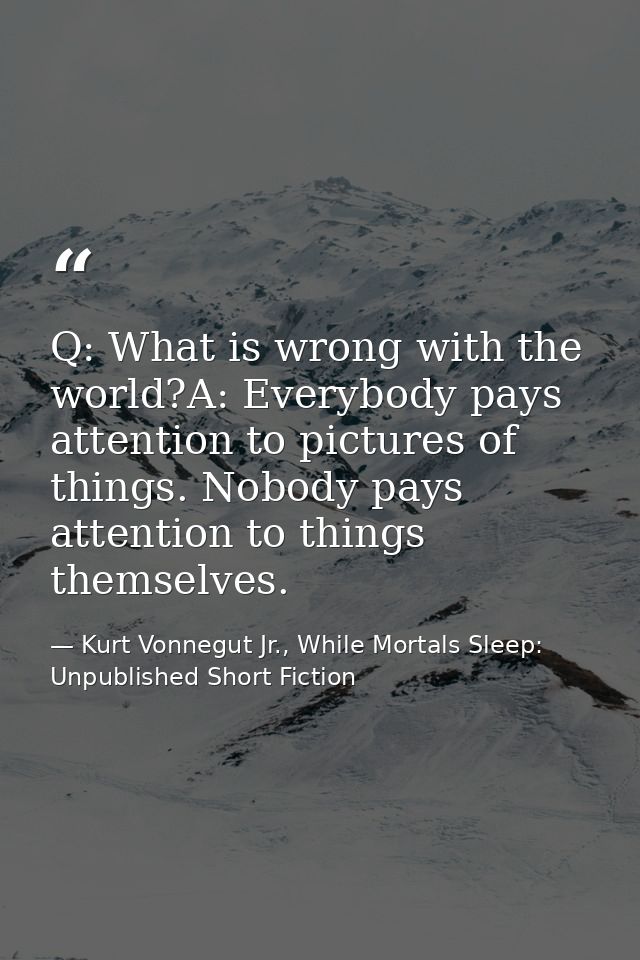 Q: What is wrong with the world?A: Everybody pays attention to pictures of things. Nobody pays attention to things thems — Kurt Vonnegut Jr., While Mortals Sleep: Unpublished Short Fiction