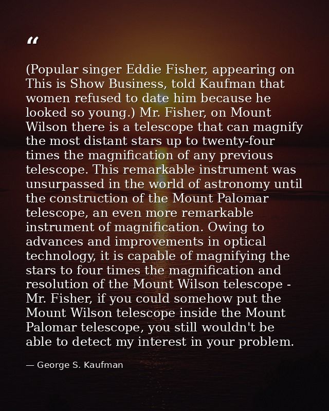 (Popular singer Eddie Fisher, appearing on This is Show Business, told Kaufman that women refused to date him because he — George S. Kaufman