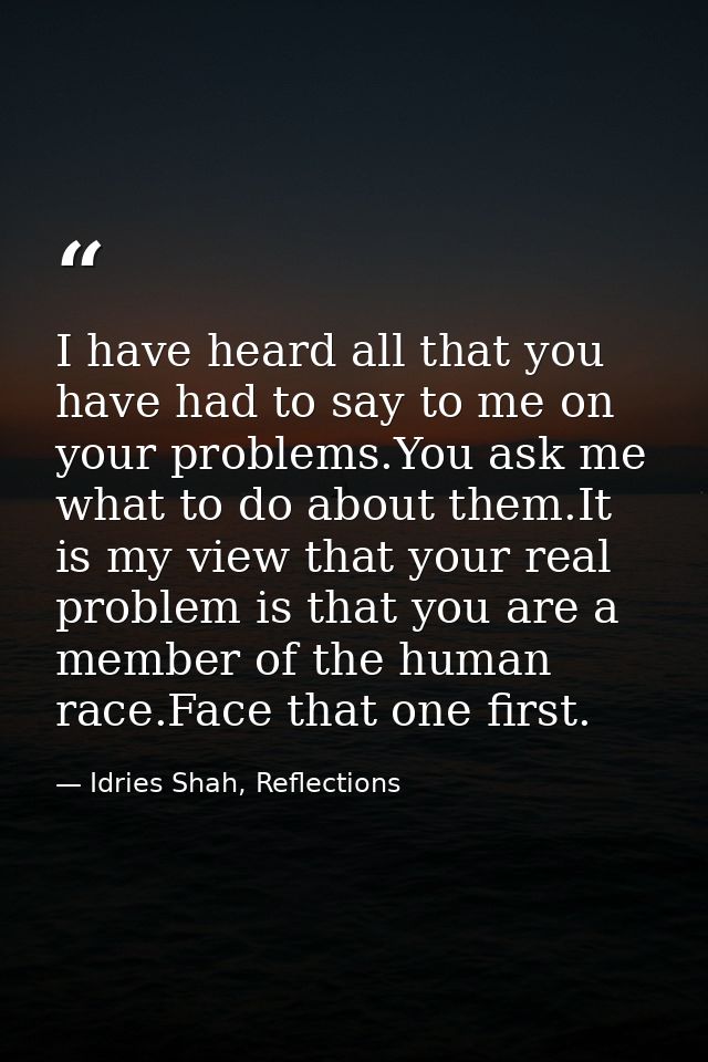 I have heard all that you have had to say to me on your problems.You ask me what to do about them.It is my view that you — Idries Shah, Reflections