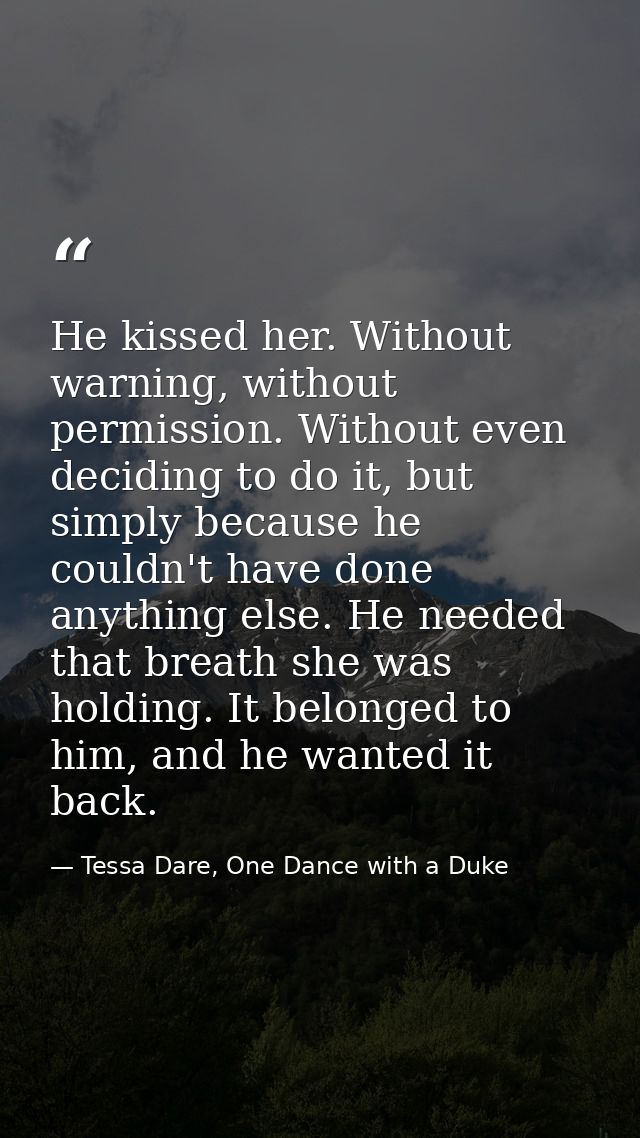 He kissed her. Without warning, without permission. Without even deciding to do it, but simply because he couldn't have  — Tessa Dare, One Dance with a Duke