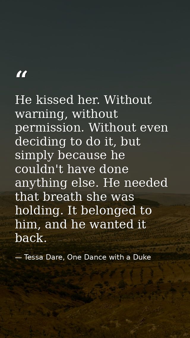 He kissed her. Without warning, without permission. Without even deciding to do it, but simply because he couldn't have  — Tessa Dare, One Dance with a Duke