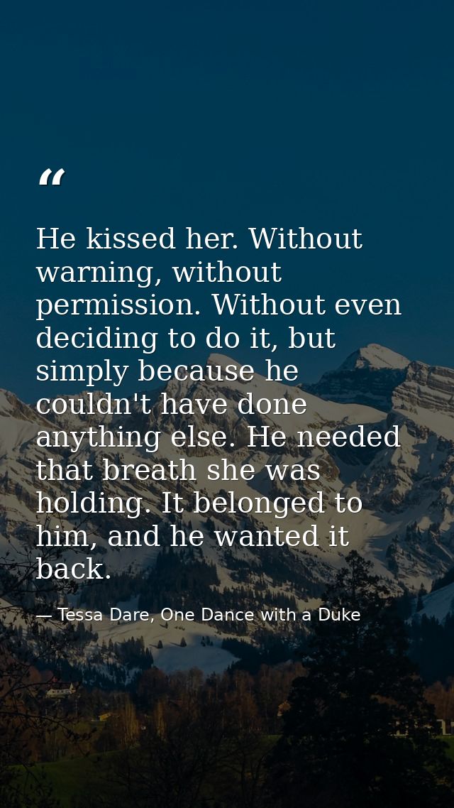 He kissed her. Without warning, without permission. Without even deciding to do it, but simply because he couldn't have  — Tessa Dare, One Dance with a Duke