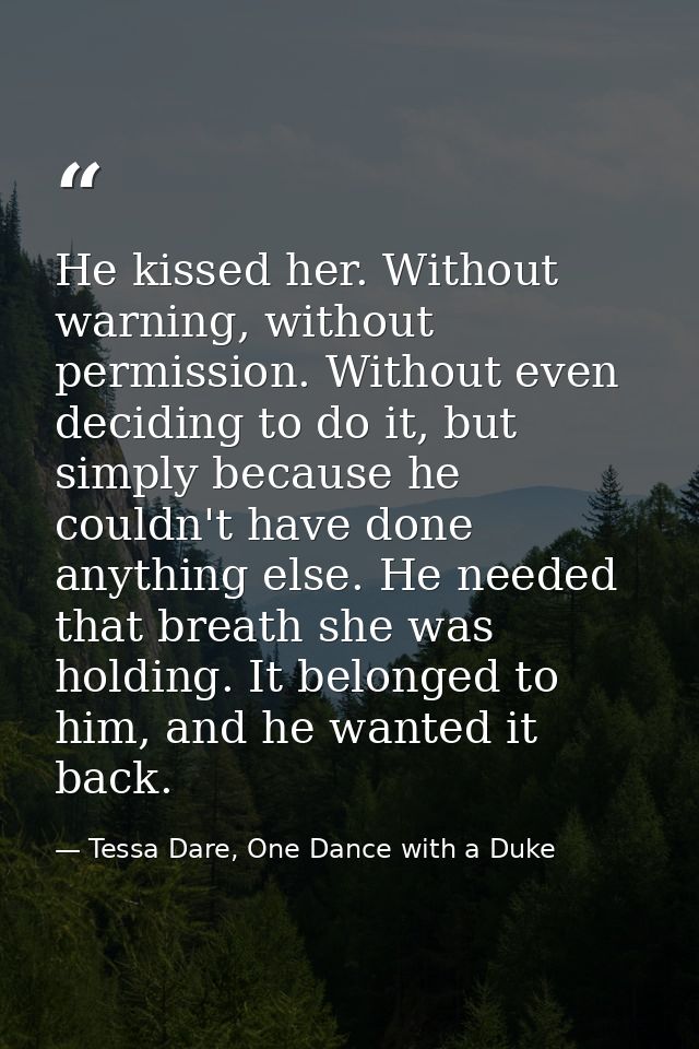 He kissed her. Without warning, without permission. Without even deciding to do it, but simply because he couldn't have  — Tessa Dare, One Dance with a Duke