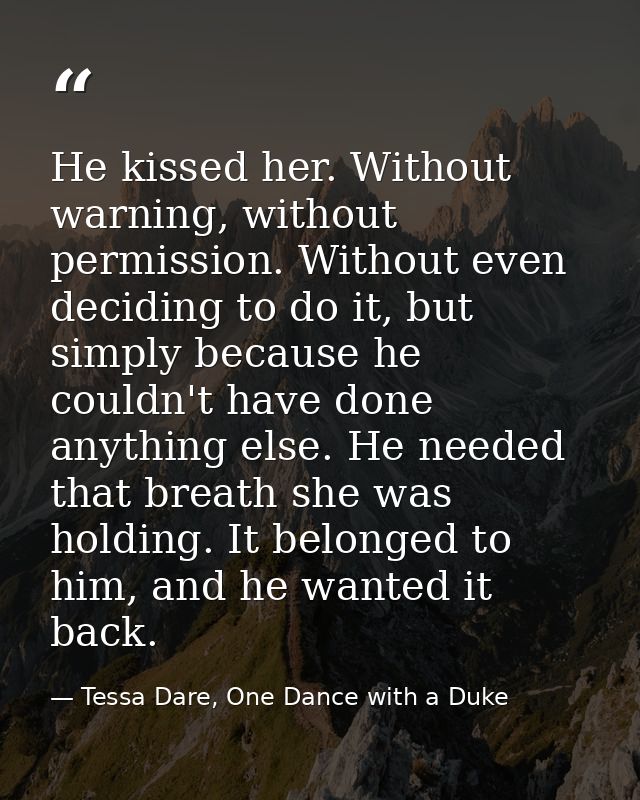 He kissed her. Without warning, without permission. Without even deciding to do it, but simply because he couldn't have  — Tessa Dare, One Dance with a Duke