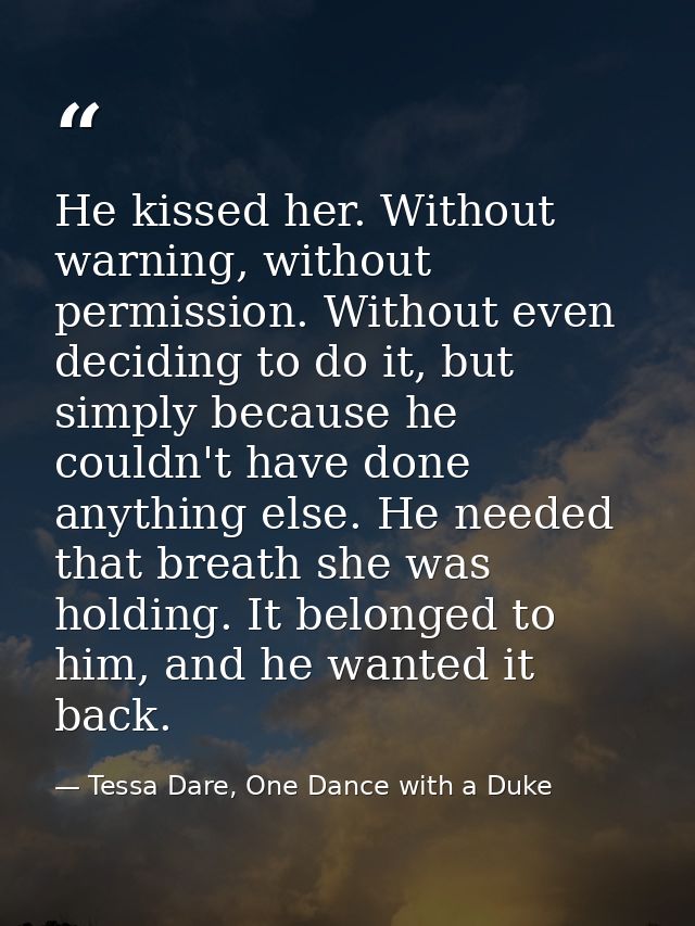 He kissed her. Without warning, without permission. Without even deciding to do it, but simply because he couldn't have  — Tessa Dare, One Dance with a Duke